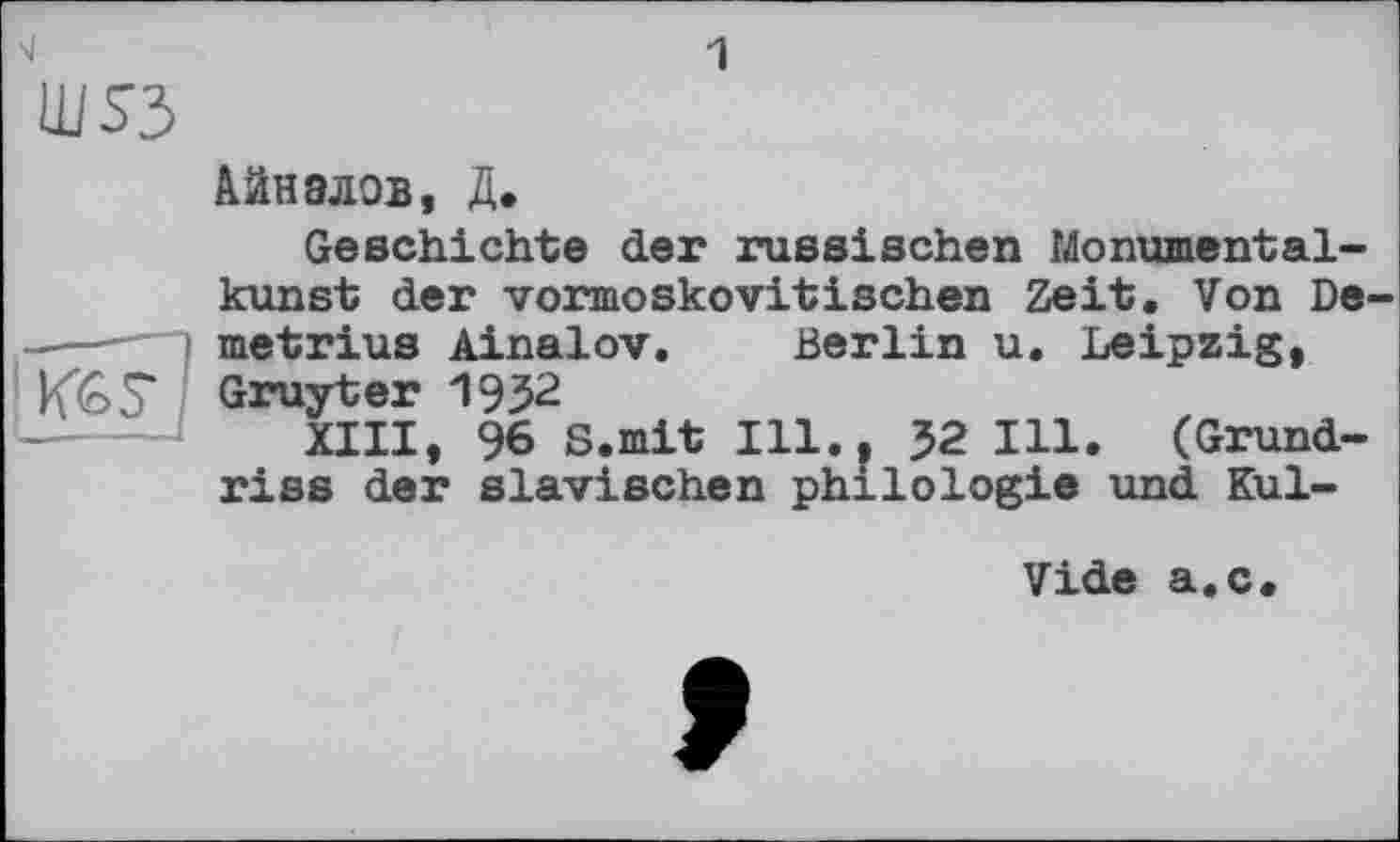 ﻿LU S3
Айнэлов, Д.
Кб 5*
Geschichte der russischen Monumentalkunst der vormoskovitischen Zeit. Von De metrius Ainalov. Berlin u. Leipzig, Gruyter 1952
XIII, 96 S.mit Ill., 32 Ill. (Grundriss der slavischen philologie und Kul-
Vide a.c.